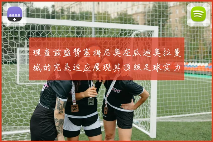 理查兹盛赞塞梅尼奥在瓜迪奥拉曼城的完美适应展现其顶级足球实力