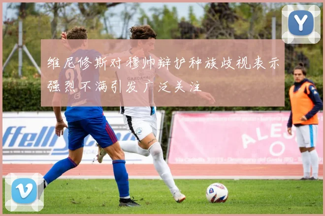 维尼修斯对穆帅辩护种族歧视表示强烈不满引发广泛关注