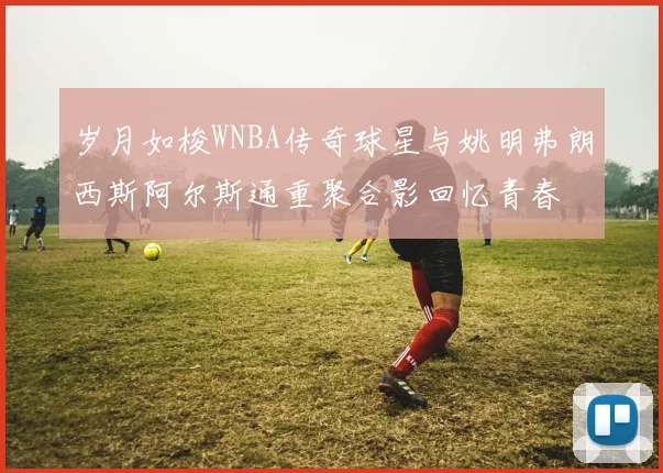 岁月如梭WNBA传奇球星与姚明弗朗西斯阿尔斯通重聚合影回忆青春