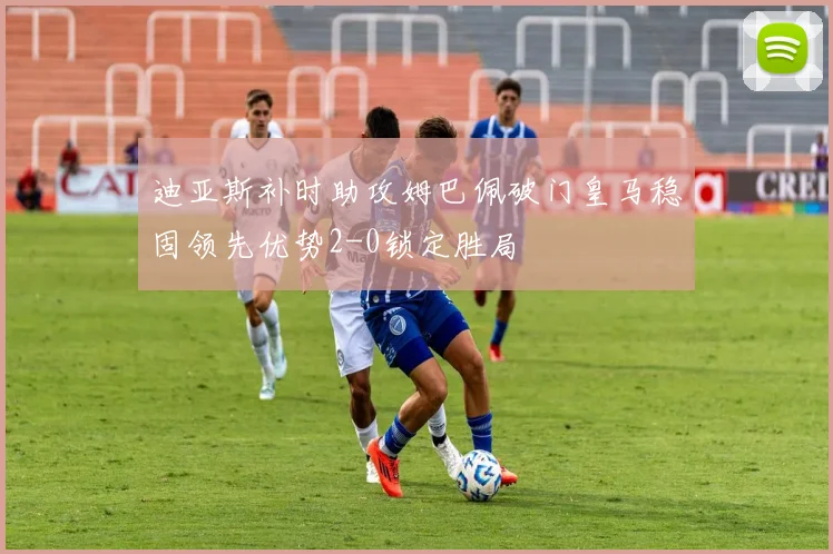 迪亚斯补时助攻姆巴佩破门皇马稳固领先优势2-0锁定胜局